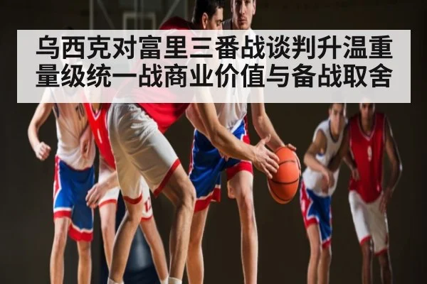 乌西克对富里三番战谈判升温重量级统一战商业价值与备战取舍