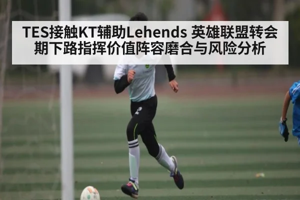 TES接触KT辅助Lehends 英雄联盟转会期下路指挥价值阵容磨合与风险分析